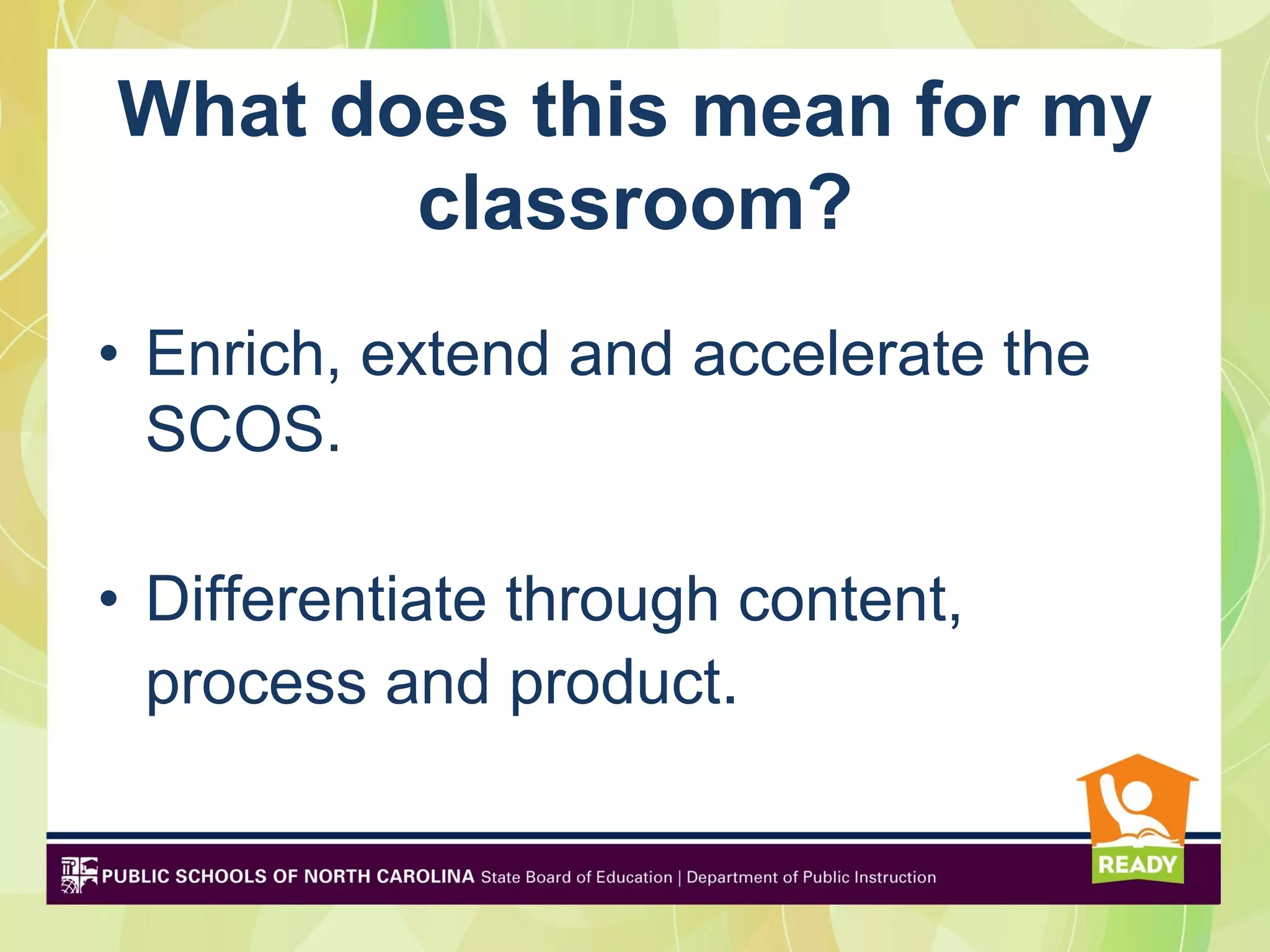 What does this mean for my
       classroom?
• Enrich, extend and accelerate the
  SCOS.

• Differentiate through content,
  process and product.
 