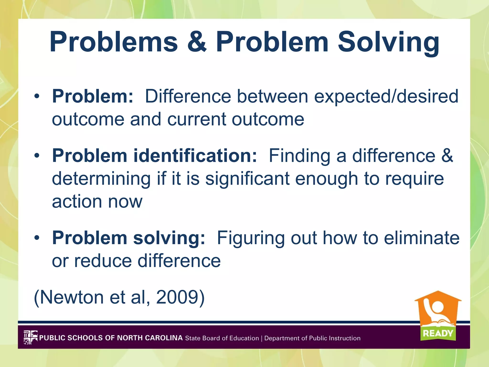 Problems & Problem Solving
• Problem: Difference between expected/desired
  outcome and current outcome
• Problem identification: Finding a difference &
  determining if it is significant enough to require
  action now
• Problem solving: Figuring out how to eliminate
  or reduce difference
(Newton et al, 2009)
 
