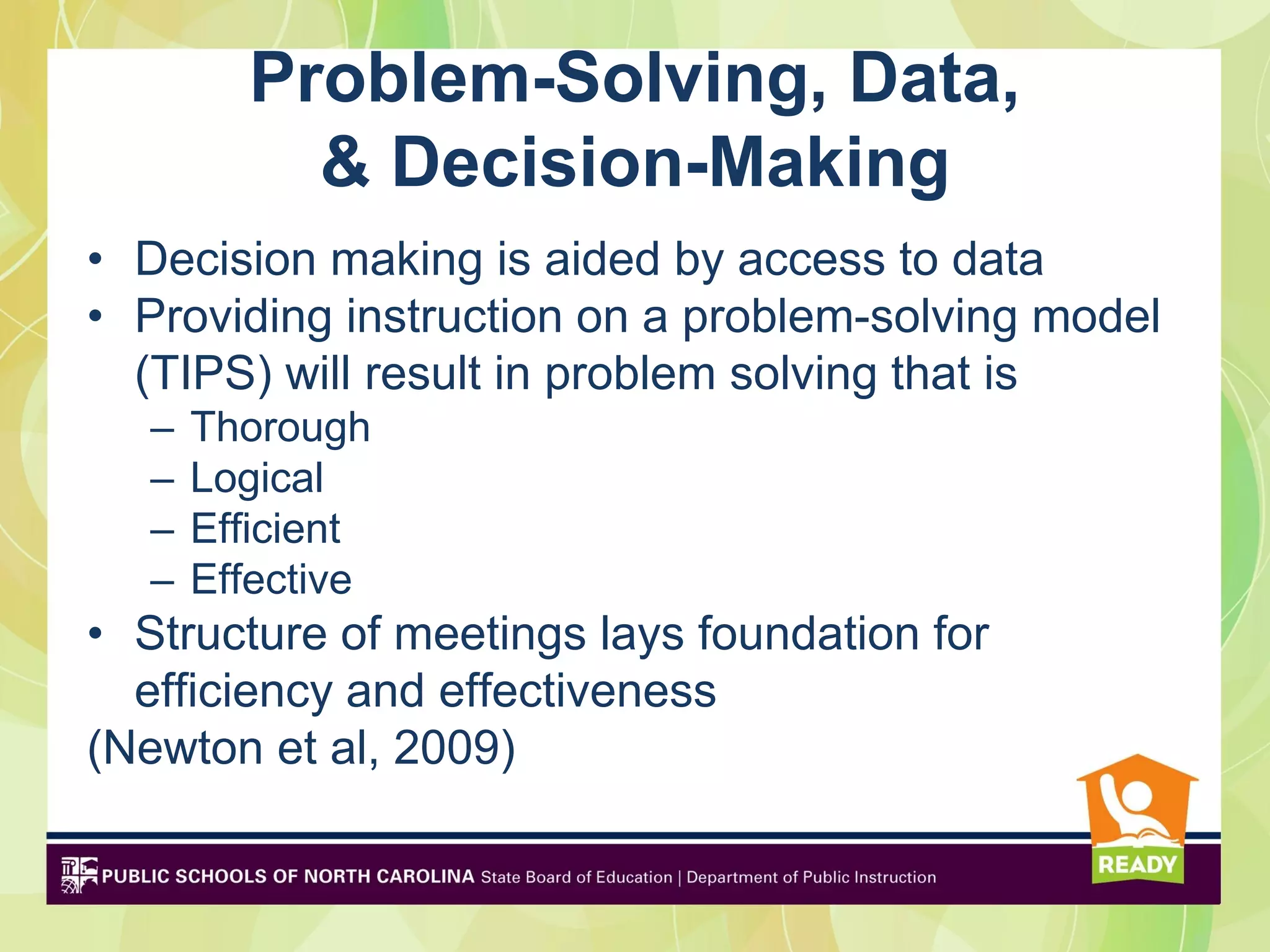 Problem-Solving, Data,
           & Decision-Making
• Decision making is aided by access to data
• Providing instruction on a problem-solving model
  (TIPS) will result in problem solving that is
   –   Thorough
   –   Logical
   –   Efficient
   –   Effective
• Structure of meetings lays foundation for
  efficiency and effectiveness
(Newton et al, 2009)
 