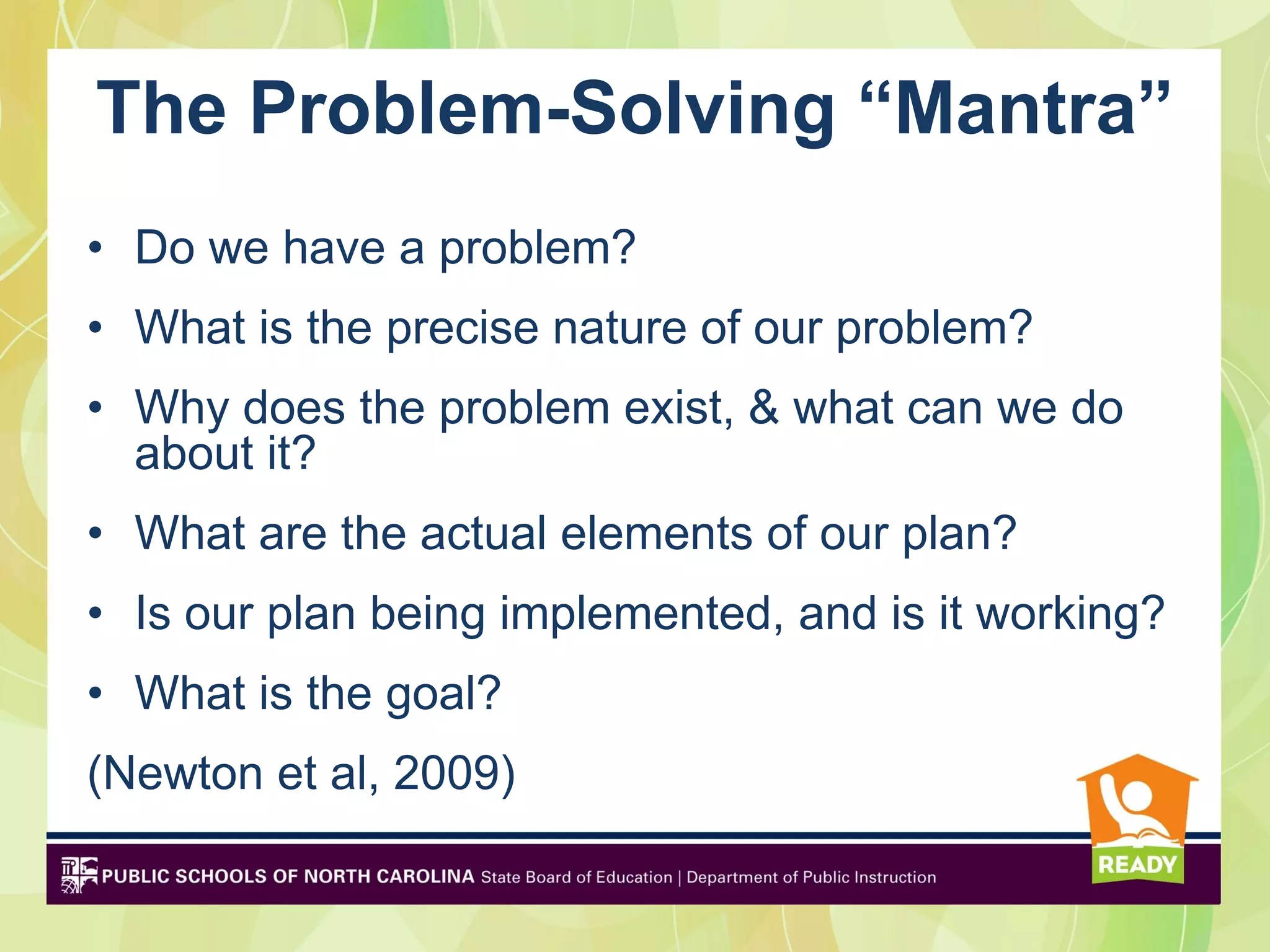 The Problem-Solving “Mantra”
• Do we have a problem?
• What is the precise nature of our problem?
• Why does the problem exist, & what can we do
  about it?
• What are the actual elements of our plan?
• Is our plan being implemented, and is it working?
• What is the goal?
(Newton et al, 2009)
 