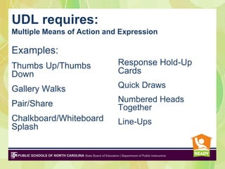 UDL requires:
Multiple Means of Action and Expression
and
Examples:
Thumbs Up/Thumbs            Response Hold-Up
Down                        Cards

Gallery Walks               Quick Draws
                            Numbered Heads
Pair/Share                  Together
Chalkboard/Whiteboard       Line-Ups
Splash
 