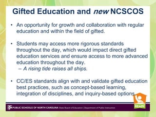 Gifted Education and new NCSCOS
• An opportunity for growth and collaboration with regular
  education and within the field of gifted.

• Students may access more rigorous standards
  throughout the day, which would impact direct gifted
  education services and ensure access to more advanced
  education throughout the day.
   – A rising tide raises all ships.

• CC/ES standards align with and validate gifted education
  best practices, such as concept-based learning,
  integration of disciplines, and inquiry-based options.
 