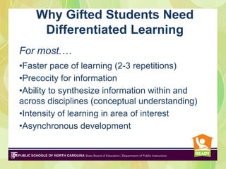 Why Gifted Students Need
     Differentiated Learning
For most.…
•Faster pace of learning (2-3 repetitions)
•Precocity for information
•Ability to synthesize information within and
across disciplines (conceptual understanding)
•Intensity of learning in area of interest
•Asynchronous development
 
