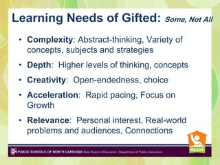 Learning Needs of Gifted: Some, Not All
 • Complexity: Abstract-thinking, Variety of
   concepts, subjects and strategies
 • Depth: Higher levels of thinking, concepts
 • Creativity: Open-endedness, choice
 • Acceleration: Rapid pacing, Focus on
   Growth
 • Relevance: Personal interest, Real-world
   problems and audiences, Connections
 