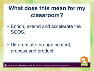 What does this mean for my
       classroom?
• Enrich, extend and accelerate the
  SCOS.

• Differentiate through content,
  process and product.
 