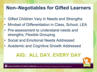 Non–Negotiables for Gifted Learners

• Gifted Children Vary in Needs and Strengths
• Mindset of Differentiation in Class, School, LEA
• Pre-assessment to understand needs and
  strengths; Flexible Grouping
• Social and Emotional Needs Addressed
• Academic and Cognitive Growth Addressed

       AIG: ALL DAY, EVERY DAY
 