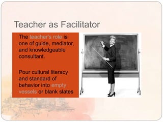 Teacher as Facilitator
 The teacher's role is
one of guide, mediator,
and knowledgeable
consultant.
 Pour cultural literacy
and standard of
behavior into empty
vessels or blank slates
 