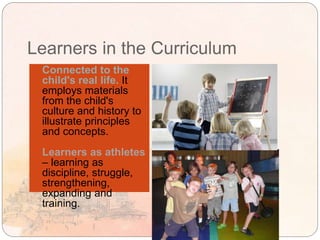 Learners in the Curriculum
 Connected to the
child's real life. It
employs materials
from the child's
culture and history to
illustrate principles
and concepts.
 Learners as athletes
– learning as
discipline, struggle,
strengthening,
expanding and
training.
 