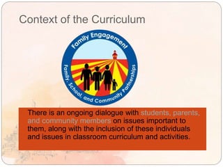 Context of the Curriculum
 There is an ongoing dialogue with students, parents,
and community members on issues important to
them, along with the inclusion of these individuals
and issues in classroom curriculum and activities.
 