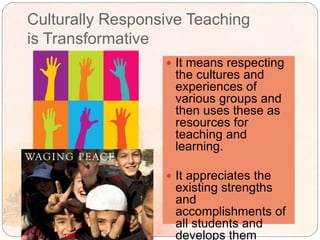 Culturally Responsive Teaching
is Transformative
 It means respecting
the cultures and
experiences of
various groups and
then uses these as
resources for
teaching and
learning.
 It appreciates the
existing strengths
and
accomplishments of
all students and
develops them
 