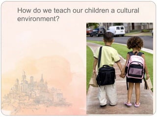 How do we teach our children a cultural
environment?
 