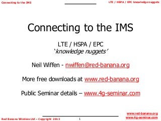 1
LTE / HSPA / EPC knowledge nuggets
Red Banana Wireless Ltd – Copyright 2013
Connecting to the IMS
www.red-banana.org
www.4g-seminar.com
Connecting to the IMS
LTE / HSPA / EPC
‘knowledge nuggets’
Neil Wiffen - nwiffen@red-banana.org
More free downloads at www.red-banana.org
Public Seminar details – www.4g-seminar.com
 