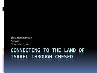 Shira Hammerman
Areyvut
November 2, 2010

CONNECTING TO THE LAND OF
ISRAEL THROUGH CHESED
 