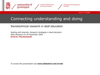 Connecting understanding and doing Sociotechnical research in deaf education Dealing with diversity: Research strategies in deaf education  Oslo (Norway) 23–24 November 2009 Ernst D. Thoutenhoofd To review this presentation see  www.slideshare.net/ernstt 