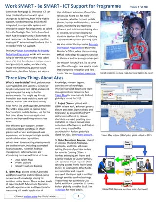 (continued from page 1) Ente r p r ise ICT can 
drive this transformation with signal 
changes to its delivery, from more mobile 
support, cloud computing, BIG DATA to 
integrated, interoperable systems and 
innovative support for programme, as called 
for in the Strategic Plan. Shirin Hamid and 
team had the opportunity in September to 
visit two projects in Bangladesh, one that 
leverages ICT extremely well and one that is 
in need of more ICT support. 
The UNDP Urban Partnerships for Poverty 
Reduction Programme works with women 
living in extreme poverty who have taken 
control of their lives to earn money, ensure 
land grant rights, water, and electricity, 
shape their community, plan for future 
livelihoods, plan their futures, and secure 
Work SMART - Be SMART - ICT Support for Programme 
ICT News is available online (http://bit.ly/1B0a0xc) 
What's new in Atlas? Well, performance 
is very good (99.98% uptime), the rate of 
ticket resolution is high (84%), and recent 
upgrades pave the way for further 
enhancements. You might say Atlas is 
friendlier, with more mobility, more self-service, 
and has cool new stuff coming. 
Atlas Portal and CRM upgrades, completed 
May 2014, allow users to execute Atlas 
functions from mobile devices, and for the 
first time, allows for cross-application 
search and improved integration across 
Atlas. 
This efficiency gain supports an ever-increasing 
mobile workforce in UNDP, 
greater self-service, an improved user 
experience, and an opportunity to enable 
social collaboration capabilities. 
What's new? Some exciting developments 
are on the horizon, including automated 
finance updates, Hyperion financial 
management, external Access and 
eTendering. Here we will focus on three: 
 Atlas Talent Map 
 Project Closure 
 Global Travel and Expense 
1. Talent Map, piloted in RBAP, provides 
workforce analytics and mentoring, social 
networks and knowledge sharing for 
problem solving teams. There are two levels 
of expertise, both Advisor and Specialist, 
with 40 expertise areas and five criteria for 
measuring skill levels: application of 
Volume 9 Fall 2014 
their children's education. One of the 
refrains we heard was for more 
technology, whether through mobile 
phones, laptops and computers, Internet 
access, monitoring and reporting 
software, and information sharing sites. 
To this end, we are developing ICT 
signature services to bring ICT advisory 
support into the project planning cycle. 
We also visited the impressive Access to 
Information Programme of the Prime 
Minister's Office, where they are using 
SMART technology to support eServices 
for the rural and increasingly urban poor. 
Our mission for UNDP’s ICT is to serve 
our offices through a new service model 
that champions innovation and new 
trends. See our Innovation Inventory. 
Three New Things About Atlas 
knowledge; relevant degree; 
contribution to knowledge; 
innovative project design; and team 
management and resources. See 
Talent Map for more details. Rollout 
globally is slated for 2015. 
2. Project Closure, piloted with 
OFRM in New York, enhances project 
closure processes (operationally and 
financially) by ensuring that POPP 
policies are adhered to, closure 
checklists are used, providing core 
indicators to reduce manual labor 
and ensure effectiveness, and that an 
audit stamp is applied for 
accountability. Rollout globally is 
slated for 2015. See Project Closure. 
3. Global Travel and Expense, piloted 
in Georgia, Thailand, Nicaragua, 
Cambodia, and Chile, will mean 
retiring the use of purchase orders 
for travel in Country Offices. It 
involves extending the Travel and 
Expense module to Country Offices, 
who can raise travel requests after 
receiving quotes from a Travel Desk 
(Amex) or local agents. Once funds 
are committed and requests 
approved, the travel desk is notified 
through email to confirm bookings. 
The currency for payment is USD 
today, with local currencies to come). 
Rollout globally slated for 2015. See 
TE Rollout for more details. 
Korail residents can now read, but need tablets to excel! 
Global T&E: No more purchase orders for travel! 
Talent Map in Atlas (RBAP pilot; global rollout in 2015 
2 
 