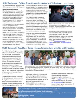 Patrol cars become mobile police stations with laptop connected to geo-referencing software, facial recognition software, stations and situation rooms, and an integrated information database. 
4 
by Carmen Lucia Morales Hernandez Head of Communications Unit, UNDP Guatemala 
Citizen Security in Guatemala 
After 36 years of internal armed conflict, the decade following the signing of the Guatemala Peace Accords in 1996 focused on supporting the implementation of the peace agenda, including demobilization, disarmament and reintegration of ex- combatants (DDR), and the adoption of military, police and judicial reforms. 
In the last decade the information age and ICTs have brought about new opportunities to enhance the delivery of security services and boost governments’ efforts to tackle violence and crime. 
UNDP’s work has focused on establishing a single technology platform to generate and process data from various entities in charge of fighting violence and crime. 
UNDP, including the ICT unit at the office, worked with the Ministry of Interior to build the infrastructure required, including reengineering back office servers, 
Volume 9 Fall 2014 
Box for lean, green core ICT services and office risk mitigation. Other innovations from the office include solar power setup, increased connectivity, Intranet site use as well as (a) Mobile money; (b) HACT database; (c) Contract management system; (d) Atlas of renewable energies 
UNDP Guatemala - Fighting Crime through Innovation and Technology 
installing a PBX for all Ministry of Interior entities, replacing the core LAN, installing a networking cabling system, equipping a situation room for higher command, installing laptops in police cars, creating a data warehouse and acquiring software for the analysis of criminal structures. 
The program has also enabled the implementation of a web geospatial information system (GIS) capable of displaying data in a browser, integrating camera monitoring systems and creating statistical reports and thematic maps to improve the management of information, thus generating intelligence that can help plan solutions according to real-time events, trends and citizen demands. 
Thanks to close coordination between the National Police and the Public Prosecutor’s Office, the country has made significant progress in improving criminal investigation and prosecution. For instance, impunity rates for crimes against life in the metropolitan area have dropped from 95% in 2010 to 72% in 
DRC Innovation team - (front from left) Mutembo Mfabule, ICT; Anastasie Limboto, Governance, Amadou Sow, ICT; Clarisse Museme, Communications - (back from left) Olivier Kabongo , Legal; Judée Badibanga, Oversight; Gastoon Osango ,Legal, Yahya Ba, Country Director Operations; Abdourahmane Dia, Finance; Nicaise Kogboma, Finance, Stephane Lombela, Procurement 
UNDP Democratic Republic of Congo - Energy, Infrastructure, Mobility, and Innovation 
The DRC office, benefiting from a recent ICT mission with the Global ICT Advisory unit of OIST/BoM, but also actively developing innovative solutions over 2013-14, speaks of the value of ICT in optimizing business, service delivery, support for programme, and crisis prevention efforts, including effective business continuity and disaster recovery. Yerim Fall, RBA Regional ICT Coordinator, joined Amadou Sow and the DRC ICT team in September to provide an ICT assessment and overhaul of core systems and services. 
They worked with business stakeholders to identify challenges for improvement. During the assessment, measures were taken to provide support for an Ebola outbreak, involving business continuity as well as installing a Country Office-in-a- 
(which was recently featured on the UNDP corporate website); and e) Fleet Management System (the first one in UNDP). See article with comprehensive list of innovations and look for an upcoming Our Perspectives blog with Moustapha Soumare, Deputy Special Representative of the Secretary General. 
2013. Between 2003 and 2009, the homicide rate dropped from 49 to 34 per 100,000, and has remained at that level up to now. 
UNDP Guatemala now supports the Ministry of the Interior and National Office of Human Rights, other Guatemala innovations in the UNDP ICT Innovation Inventory. See full story in English and in Spanish at UNDP Guatemala website. 
 