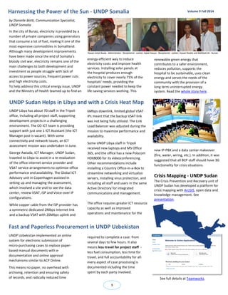 Harnessing the Power of the Sun - UNDP Somalia 
5 
Volume 9 Fall 2014 
UNDP Libya has about 70 staff in the Tripoli office, including all project staff, supporting development projects in a challenging environment. The CO ICT team is providing support with just one 1 ICT Assistant (the ICT Manager post is vacant). With some connectivity and network issues, an ICT assessment mission was undertaken in June. 
George Awiada, ICT Manager, UNDP Sudan, traveled to Libya to assist in a re-evaluation of the office internet service provider and VSAT service arrangements to optimize office performance and availability. The Global ICT Advisory unit in Copenhagen assisted in setting up and managing the assessment, which involved a site visit to see the data center, review VSAT, ISP and Voice-over IP configurations. 
While copper cable from the ISP provider has a symmetric dedicated 2Mbps Internet link and a backup VSAT with 20Mbps uplink and 
by Danielle Botti, Communication Specialist, UNDP Somalia 
In the city of Burao, electricity is provided by a number of private companies using generators that consume a lot of fuel, making it one of the most expensive commodities in Somaliland. Although many development improvements have been made since the end of Somalia’s bloody civil war, electricity remains one of the main challenges to both development and investment as people struggle with lack of access to power sources, frequent power cuts and high electricity costs. 
To help address this critical energy issue, UNDP and the Ministry of Health teamed up to find an 
UNDP Sudan Helps in Libya and with a Crisis Heat Map 
6Mbps downlink, limited global VSAT IPs meant that the backup VSAT link was not being fully utilized. The Link Load Balancer was adjusted during the mission to maximize performance and availability. 
Some UNDP Libya staff in Tripoli received new laptops and MS Office 365, and the office has a new Polycom HDX8000 for its videoconferencing. Other recommendations include installing a Country Office-in-a-Box to streamline networking and virtualize servers, installing virus protection, and including all staff and users in the same Active Directory for integrated communications and management. 
The office requires greater ICT resource capacity as well as improved operations and maintenance for the 
new IP-PBX and a data center makeover (fire, water, wiring, etc.). In addition, it was suggested that all BCP staff should have 3G functionality for crisis situations. 
Crisis Mapping - UNDP Sudan 
The Crisis Prevention and Recovery unit of UNDP Sudan has developed a platform for crisis mapping with ArcGIS, open data and knowledge management. See presentation. 
Fast and Paperless Procurement in UNDP Uzbekistan 
UNDP Uzbekistan implemented an online system for electronic submission of micro-purchasing cases to replace paper- based manual documents with e- documentation and online approval mechanisms similar to ACP Online. 
This means no paper, no overhead with archiving, retention and ensuring safety of records, and radically reduced time 
required to complete a case: from several days to few hours. It also means less travel for project staff - less fuel consumption, less time for travel, and full accountability for all: every aspect of case processing is documented including the time spent by each party involved. 
See full details at Teamworks. 
energy-efficient way to reduce electricity costs and improve health services. Installing solar panels at the hospital produces enough electricity to cover nearly 75% of the hospitals’ needs, providing the constant power needed to keep the life-saving services working. This 
renewable green energy that contributes to a safer environment, reduces pollution, supports the hospital to be sustainable, uses clean energy and serves the needs of the community with the provision of a long term uninterrupted energy system. Read the whole story here. 
 