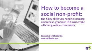 How to become a
social non-proﬁt:
the 5 key skills you need to increase
awareness, generate ROI and create
a thriving online community
Presented by Mel Kettle
www.melkettle.com
Image: Shutterstock
 
