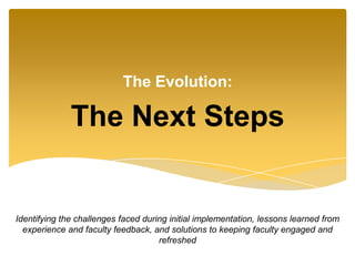The Next Steps
The Evolution:
Identifying the challenges faced during initial implementation, lessons learned from
experience and faculty feedback, and solutions to keeping faculty engaged and
refreshed
 