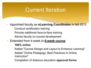• Appointed faculty as eLearning Coordinator in fall 2013
o Conduct certification training
o Provide additional face-to-face training
o Advise faculty on course development
• Extended from 4-week to 6-week course
o 100% online
o Added "Course Design and Layout to Enhance Learning"
o Added "Online Pedagogy: Best Practices in Online
Instruction"
o Completion of distance education approval forms
Current Iteration
 