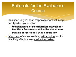 • Designed to give those responsible for evaluating
faculty who teach online
o Understanding of the differences between the
traditional face-to-face and online classrooms
o Impacts of course design and pedagogy
• Alignment of online teaching with existing faculty
teaching effectiveness evaluation system
Rationale for the Evaluator’s
Course
 