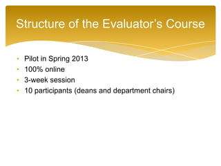 • Pilot in Spring 2013
• 100% online
• 3-week session
• 10 participants (deans and department chairs)
Structure of the Evaluator’s Course
 