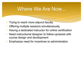 • Trying to reach more adjunct faculty
• Offering multiple sessions simultaneously
• Having a dedicated instructor for online certification
• Need instructional designer to follow-up/assist with
course design and development
• Emphasize need for incentives to administration
Where We Are Now...
 