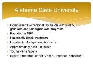 Alabama State University
• Comprehensive regional institution with over 50
graduate and undergraduate programs
• Founded in 1867
• Historically Black Institution
• Located in Montgomery, Alabama
• Approximately 5,500 students
• 150 full-time faculty
• Nation's top producer of African-American Educators
 