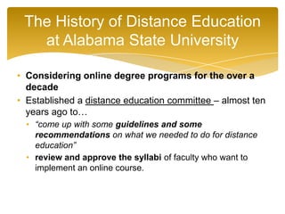• Considering online degree programs for the over a
decade
• Established a distance education committee – almost ten
years ago to…
• “come up with some guidelines and some
recommendations on what we needed to do for distance
education”
• review and approve the syllabi of faculty who want to
implement an online course.
The History of Distance Education
at Alabama State University
 