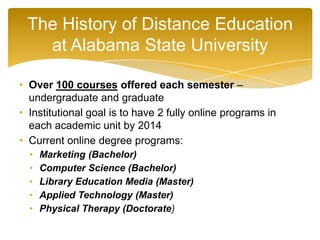 • Over 100 courses offered each semester –
undergraduate and graduate
• Institutional goal is to have 2 fully online programs in
each academic unit by 2014
• Current online degree programs:
• Marketing (Bachelor)
• Computer Science (Bachelor)
• Library Education Media (Master)
• Applied Technology (Master)
• Physical Therapy (Doctorate)
The History of Distance Education
at Alabama State University
 