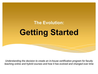 Getting Started
The Evolution:
Understanding the decision to create an in-house certification program for faculty
teaching online and hybrid courses and how it has evolved and changed over time
 