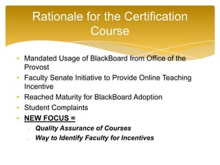 • Mandated Usage of BlackBoard from Office of the
Provost
• Faculty Senate Initiative to Provide Online Teaching
Incentive
• Reached Maturity for BlackBoard Adoption
• Student Complaints
• NEW FOCUS =
o Quality Assurance of Courses
o Way to Identify Faculty for Incentives
Rationale for the Certification
Course
 