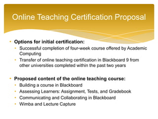 • Options for initial certification:
• Successful completion of four-week course offered by Academic
Computing
• Transfer of online teaching certification in Blackboard 9 from
other universities completed within the past two years
• Proposed content of the online teaching course:
• Building a course in Blackboard
• Assessing Learners: Assignment, Tests, and Gradebook
• Communicating and Collaborating in Blackboard
• Wimba and Lecture Capture
Online Teaching Certification Proposal
 