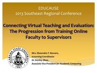 EDUCAUSE
2013 Southeast Regional Conference
Connecting Virtual Teaching and Evaluation:
The Progression from Training Online
Faculty to Supervisors
Mrs. Shawndra T. Bowers,
eLearning Coordinator
Dr. Kenley Obas,
Associate Vice President for Academic Computing
 