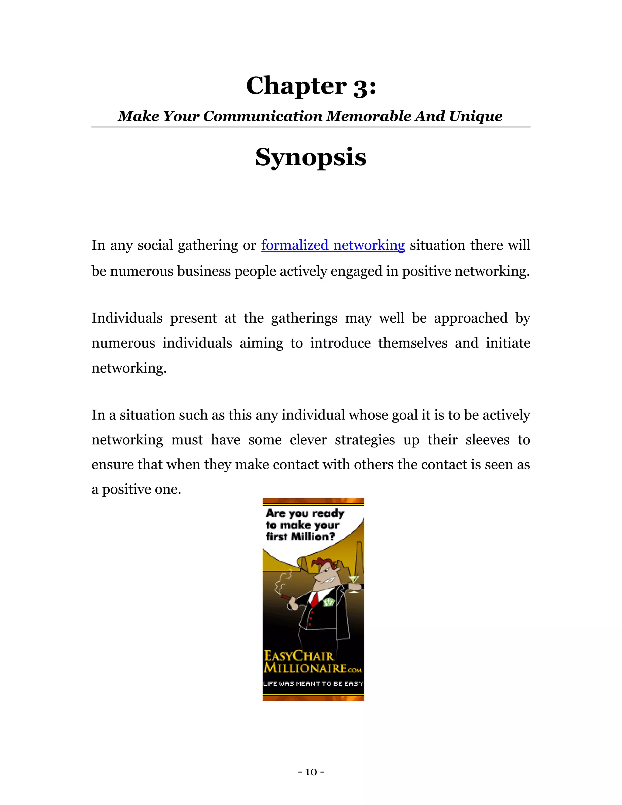 Chapter 3:
    Make Your Communication Memorable And Unique


                           Synopsis


In any social gathering or formalized networking situation there will
be numerous business people actively engaged in positive networking.


Individuals present at the gatherings may well be approached by
numerous individuals aiming to introduce themselves and initiate
networking.


In a situation such as this any individual whose goal it is to be actively
networking must have some clever strategies up their sleeves to
ensure that when they make contact with others the contact is seen as
a positive one.




                                  - 10 -
 
