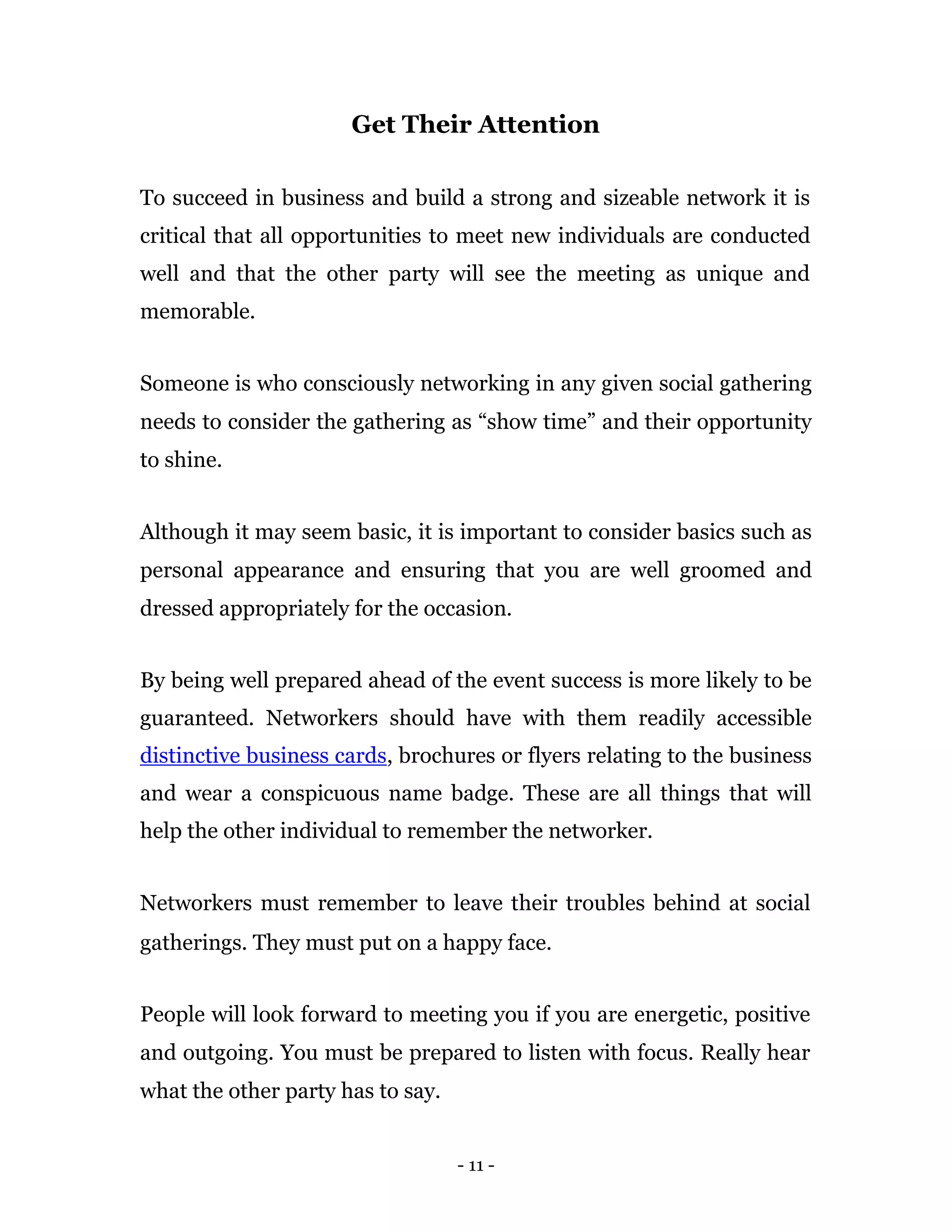 Get Their Attention

To succeed in business and build a strong and sizeable network it is
critical that all opportunities to meet new individuals are conducted
well and that the other party will see the meeting as unique and
memorable.


Someone is who consciously networking in any given social gathering
needs to consider the gathering as “show time” and their opportunity
to shine.


Although it may seem basic, it is important to consider basics such as
personal appearance and ensuring that you are well groomed and
dressed appropriately for the occasion.


By being well prepared ahead of the event success is more likely to be
guaranteed. Networkers should have with them readily accessible
distinctive business cards, brochures or flyers relating to the business
and wear a conspicuous name badge. These are all things that will
help the other individual to remember the networker.


Networkers must remember to leave their troubles behind at social
gatherings. They must put on a happy face.


People will look forward to meeting you if you are energetic, positive
and outgoing. You must be prepared to listen with focus. Really hear
what the other party has to say.


                                   - 11 -
 
