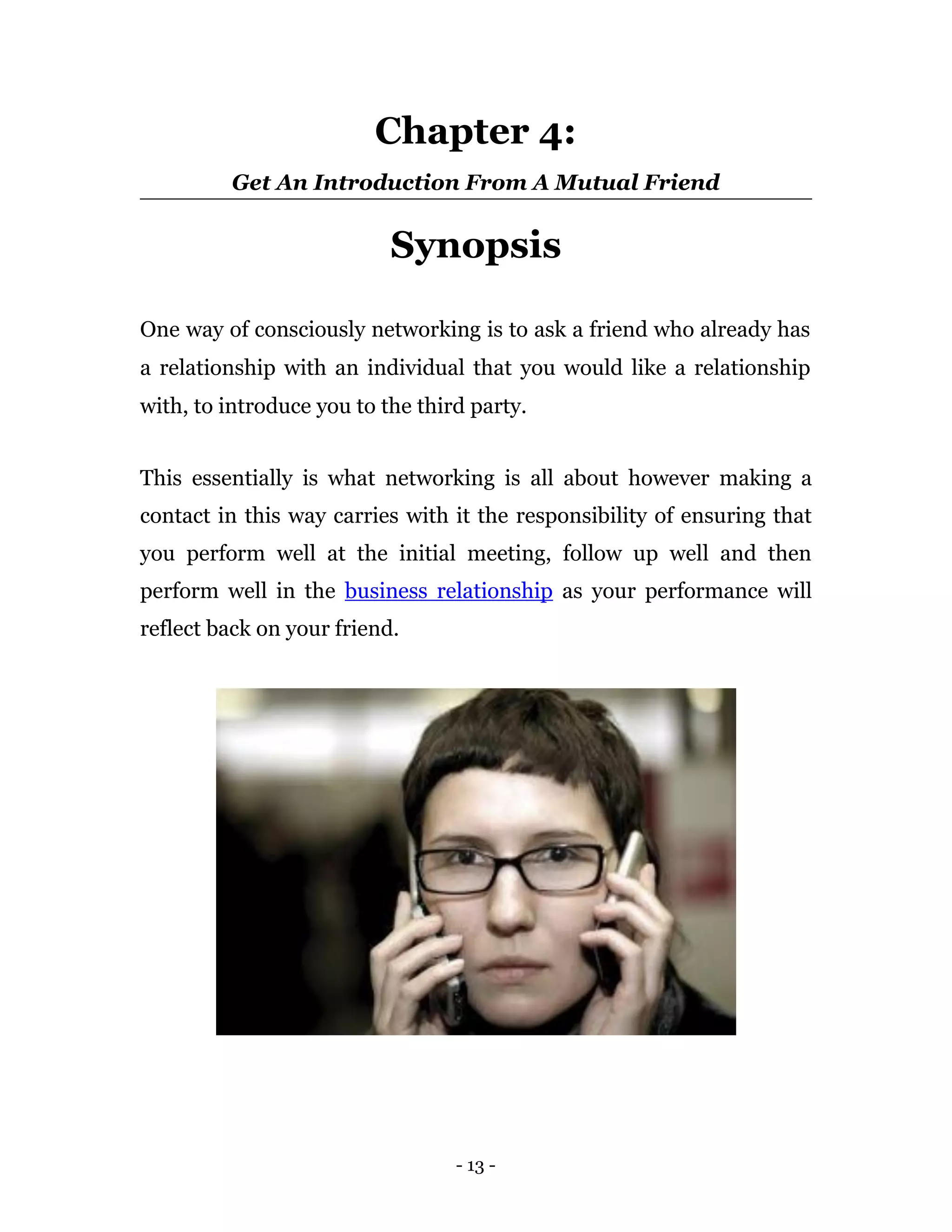 Chapter 4:
         Get An Introduction From A Mutual Friend


                           Synopsis

One way of consciously networking is to ask a friend who already has
a relationship with an individual that you would like a relationship
with, to introduce you to the third party.


This essentially is what networking is all about however making a
contact in this way carries with it the responsibility of ensuring that
you perform well at the initial meeting, follow up well and then
perform well in the business relationship as your performance will
reflect back on your friend.




                                  - 13 -
 
