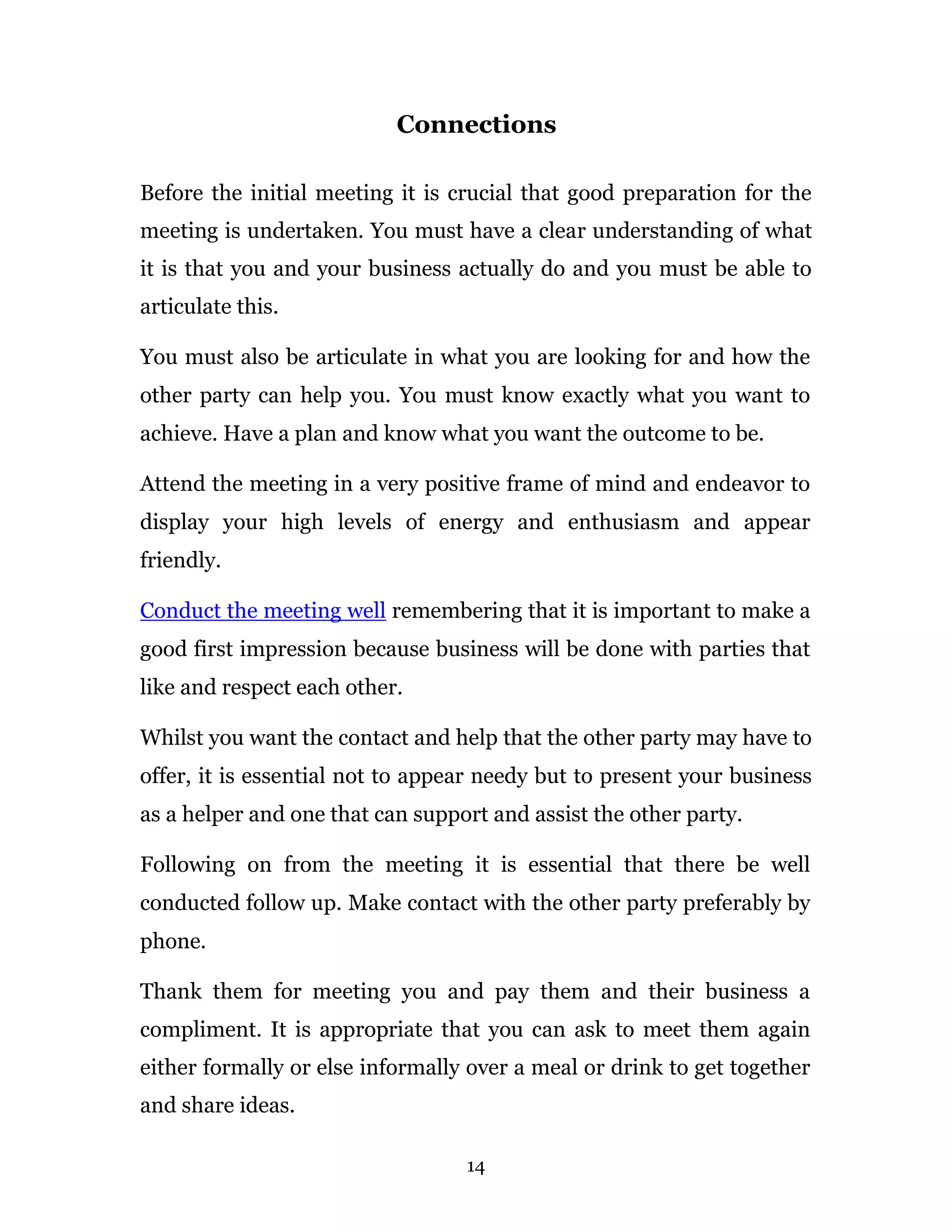 Connections

Before the initial meeting it is crucial that good preparation for the
meeting is undertaken. You must have a clear understanding of what
it is that you and your business actually do and you must be able to
articulate this.

You must also be articulate in what you are looking for and how the
other party can help you. You must know exactly what you want to
achieve. Have a plan and know what you want the outcome to be.

Attend the meeting in a very positive frame of mind and endeavor to
display your high levels of energy and enthusiasm and appear
friendly.

Conduct the meeting well remembering that it is important to make a
good first impression because business will be done with parties that
like and respect each other.

Whilst you want the contact and help that the other party may have to
offer, it is essential not to appear needy but to present your business
as a helper and one that can support and assist the other party.

Following on from the meeting it is essential that there be well
conducted follow up. Make contact with the other party preferably by
phone.

Thank them for meeting you and pay them and their business a
compliment. It is appropriate that you can ask to meet them again
either formally or else informally over a meal or drink to get together
and share ideas.

                                  14
 