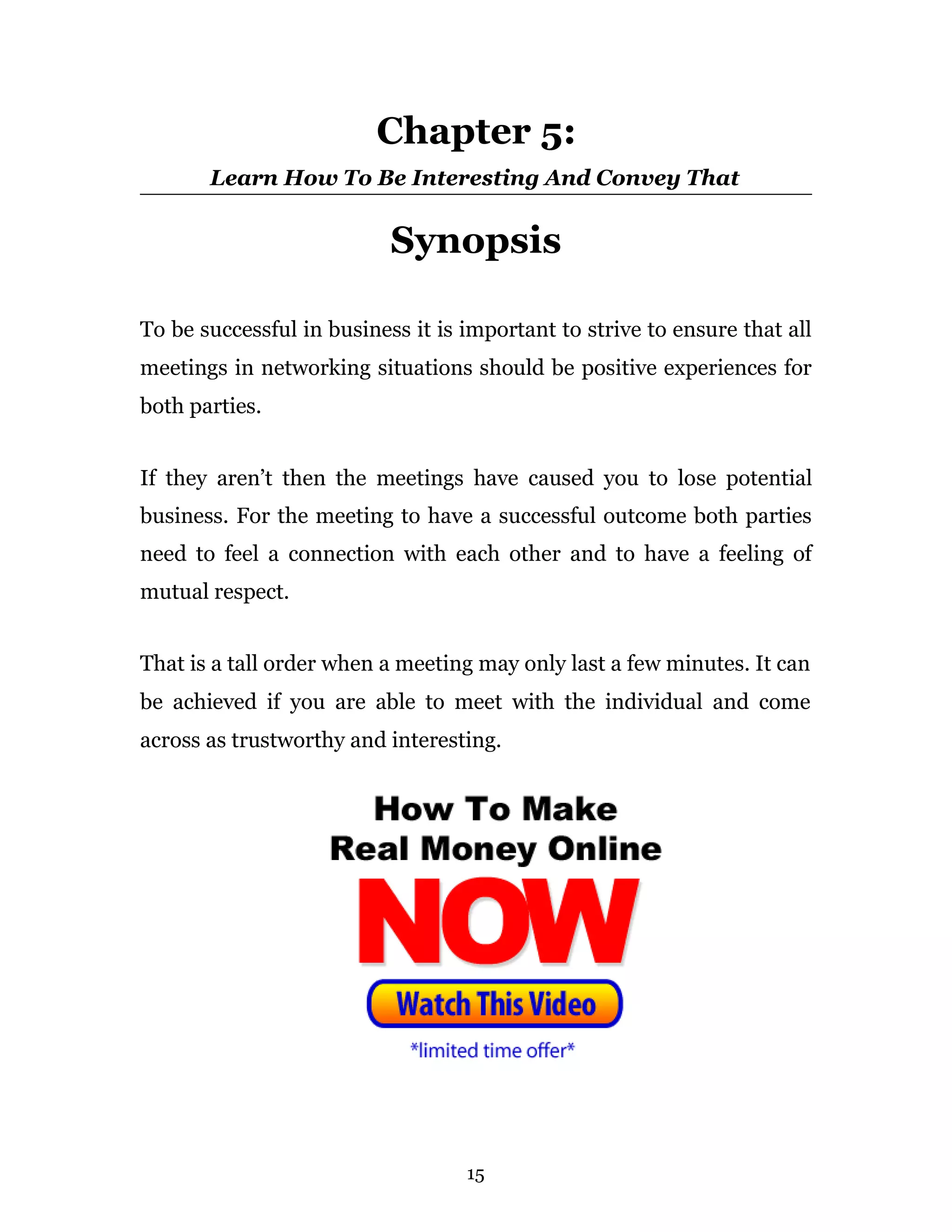 Chapter 5:
       Learn How To Be Interesting And Convey That


                           Synopsis

To be successful in business it is important to strive to ensure that all
meetings in networking situations should be positive experiences for
both parties.


If they aren’t then the meetings have caused you to lose potential
business. For the meeting to have a successful outcome both parties
need to feel a connection with each other and to have a feeling of
mutual respect.


That is a tall order when a meeting may only last a few minutes. It can
be achieved if you are able to meet with the individual and come
across as trustworthy and interesting.




                                   15
 
