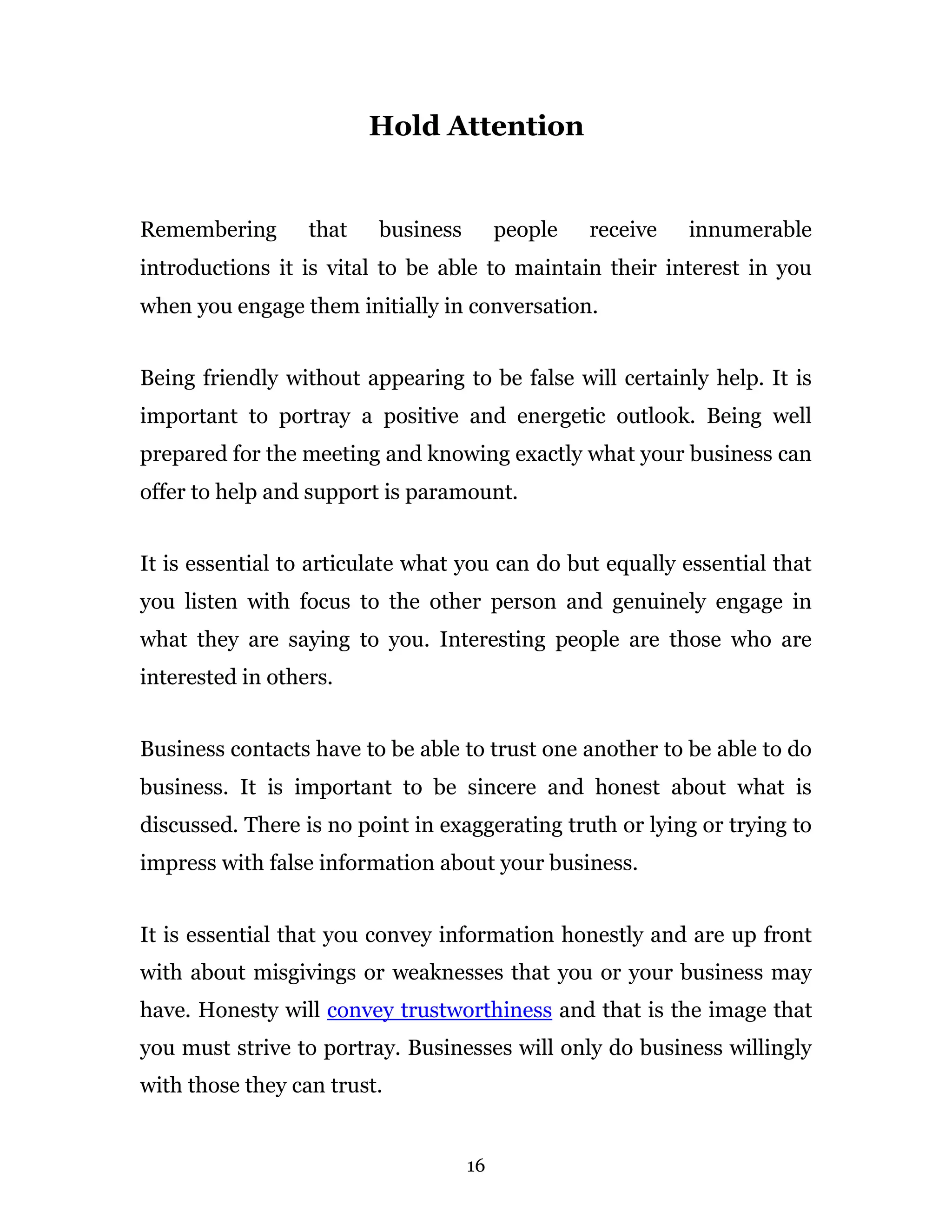 Hold Attention


Remembering       that   business        people   receive   innumerable
introductions it is vital to be able to maintain their interest in you
when you engage them initially in conversation.


Being friendly without appearing to be false will certainly help. It is
important to portray a positive and energetic outlook. Being well
prepared for the meeting and knowing exactly what your business can
offer to help and support is paramount.


It is essential to articulate what you can do but equally essential that
you listen with focus to the other person and genuinely engage in
what they are saying to you. Interesting people are those who are
interested in others.


Business contacts have to be able to trust one another to be able to do
business. It is important to be sincere and honest about what is
discussed. There is no point in exaggerating truth or lying or trying to
impress with false information about your business.


It is essential that you convey information honestly and are up front
with about misgivings or weaknesses that you or your business may
have. Honesty will convey trustworthiness and that is the image that
you must strive to portray. Businesses will only do business willingly
with those they can trust.


                                    16
 