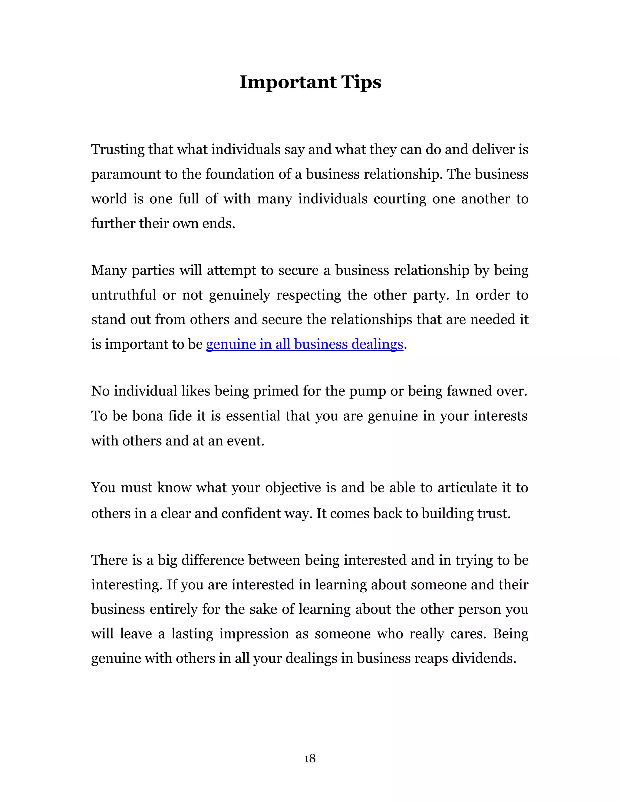 Important Tips


Trusting that what individuals say and what they can do and deliver is
paramount to the foundation of a business relationship. The business
world is one full of with many individuals courting one another to
further their own ends.


Many parties will attempt to secure a business relationship by being
untruthful or not genuinely respecting the other party. In order to
stand out from others and secure the relationships that are needed it
is important to be genuine in all business dealings.


No individual likes being primed for the pump or being fawned over.
To be bona fide it is essential that you are genuine in your interests
with others and at an event.


You must know what your objective is and be able to articulate it to
others in a clear and confident way. It comes back to building trust.


There is a big difference between being interested and in trying to be
interesting. If you are interested in learning about someone and their
business entirely for the sake of learning about the other person you
will leave a lasting impression as someone who really cares. Being
genuine with others in all your dealings in business reaps dividends.




                                  18
 