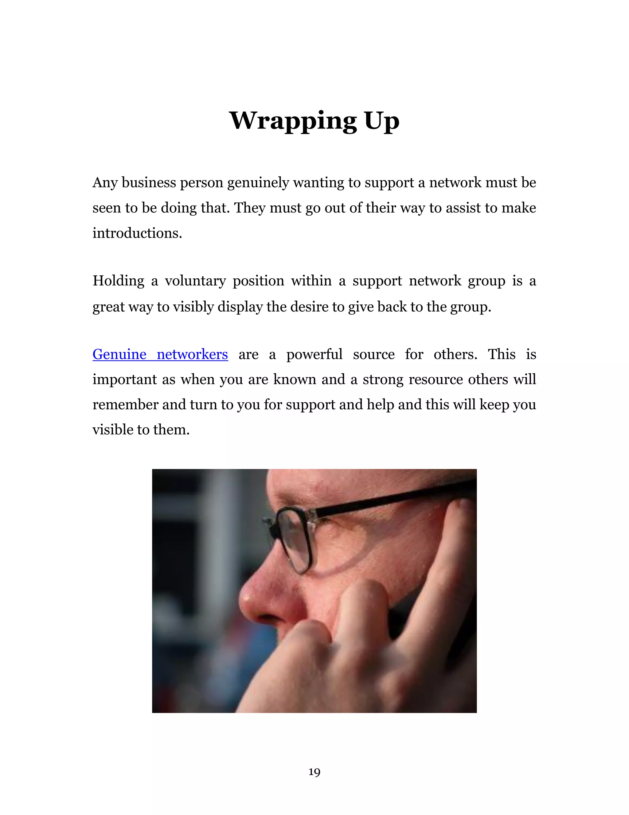 Wrapping Up

Any business person genuinely wanting to support a network must be
seen to be doing that. They must go out of their way to assist to make
introductions.


Holding a voluntary position within a support network group is a
great way to visibly display the desire to give back to the group.


Genuine networkers are a powerful source for others. This is
important as when you are known and a strong resource others will
remember and turn to you for support and help and this will keep you
visible to them.




                                   19
 