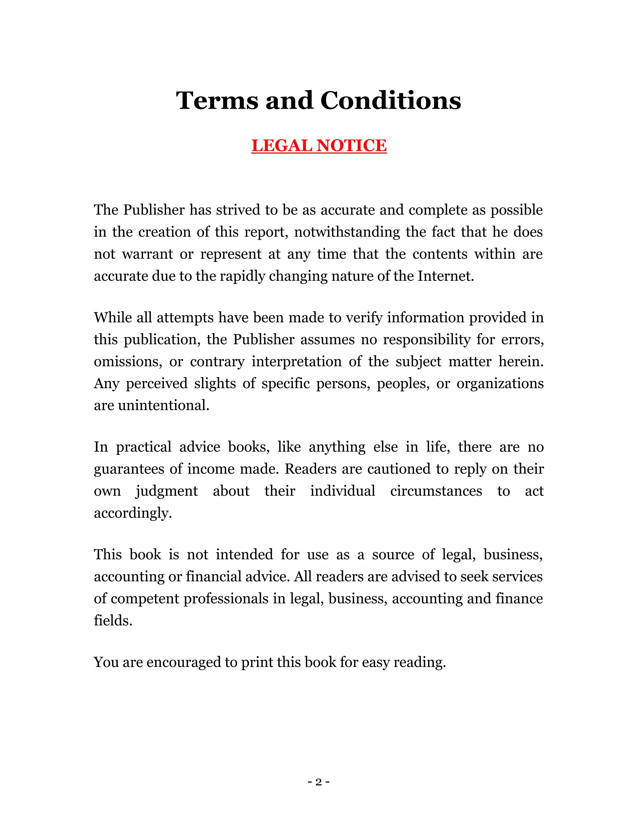 Terms and Conditions
                             LEGAL NOTICE


The Publisher has strived to be as accurate and complete as possible
in the creation of this report, notwithstanding the fact that he does
not warrant or represent at any time that the contents within are
accurate due to the rapidly changing nature of the Internet.

While all attempts have been made to verify information provided in
this publication, the Publisher assumes no responsibility for errors,
omissions, or contrary interpretation of the subject matter herein.
Any perceived slights of specific persons, peoples, or organizations
are unintentional.

In practical advice books, like anything else in life, there are no
guarantees of income made. Readers are cautioned to reply on their
own       judgment   about    their   individual   circumstances   to   act
accordingly.

This book is not intended for use as a source of legal, business,
accounting or financial advice. All readers are advised to seek services
of competent professionals in legal, business, accounting and finance
fields.

You are encouraged to print this book for easy reading.




                                      -2-
 