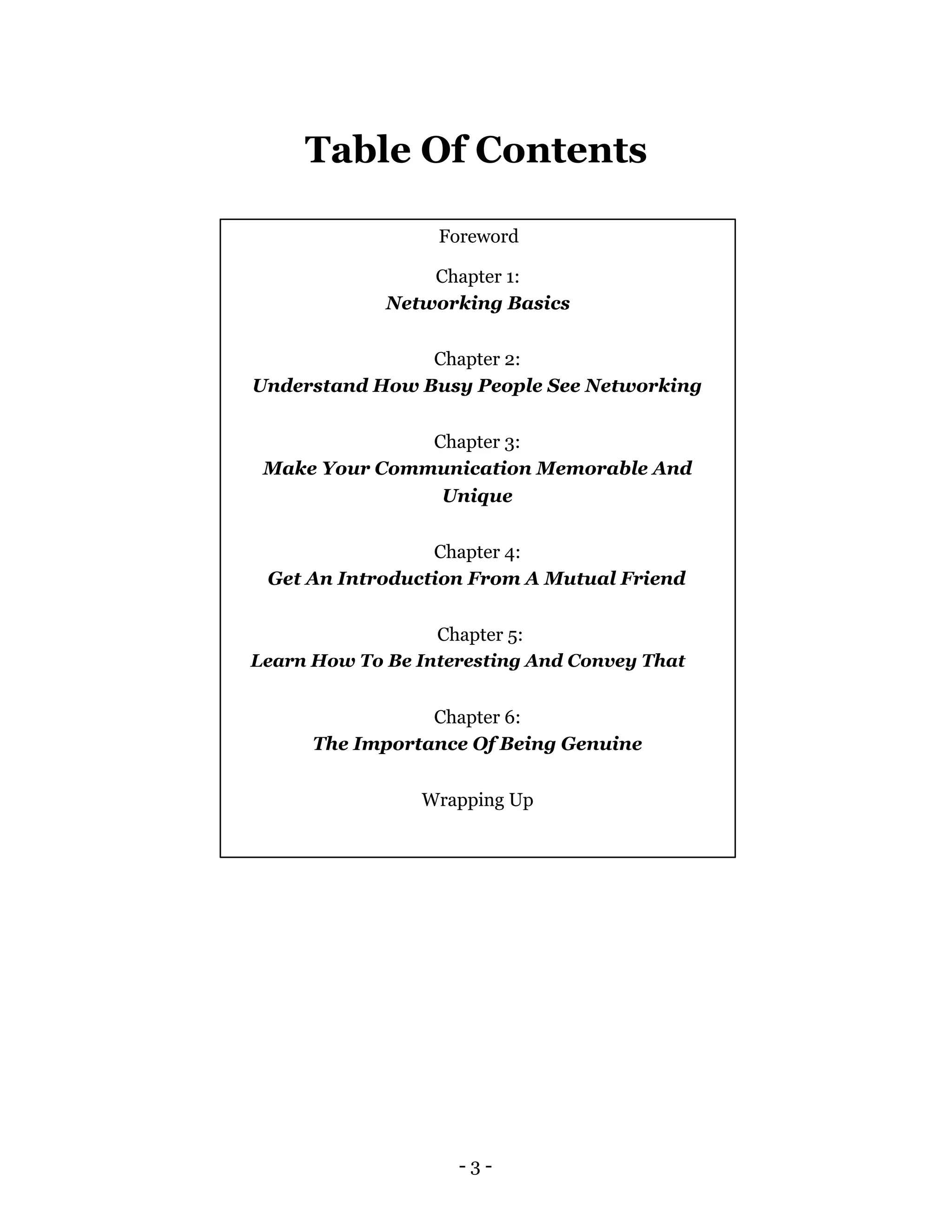 Table Of Contents

                  Foreword

                 Chapter 1:
             Networking Basics

                Chapter 2:
Understand How Busy People See Networking


               Chapter 3:
 Make Your Communication Memorable And
                Unique


                 Chapter 4:
 Get An Introduction From A Mutual Friend


                  Chapter 5:
Learn How To Be Interesting And Convey That


                 Chapter 6:
      The Importance Of Being Genuine


                Wrapping Up




                    -3-
 