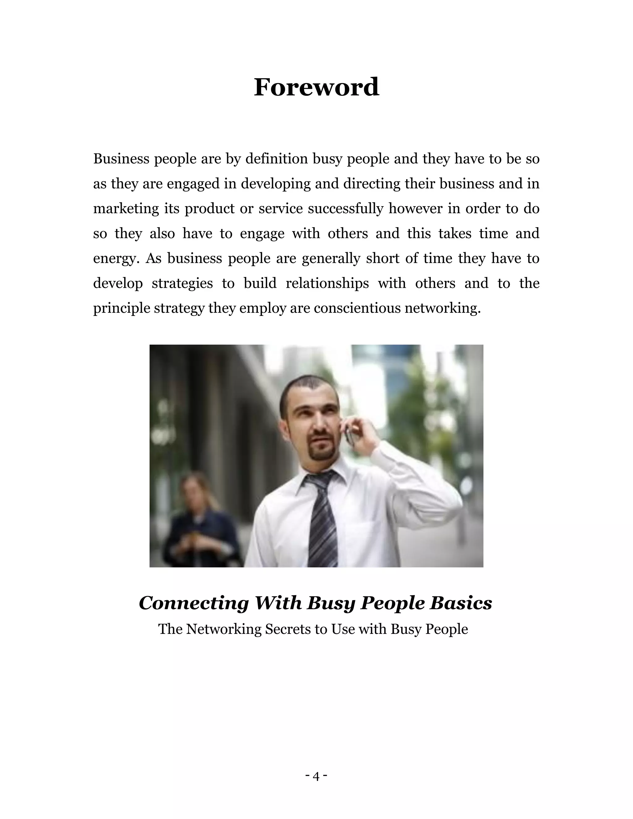 Foreword

Business people are by definition busy people and they have to be so
as they are engaged in developing and directing their business and in
marketing its product or service successfully however in order to do
so they also have to engage with others and this takes time and
energy. As business people are generally short of time they have to
develop strategies to build relationships with others and to the
principle strategy they employ are conscientious networking.




       Connecting With Busy People Basics
          The Networking Secrets to Use with Busy People




                                -4-
 