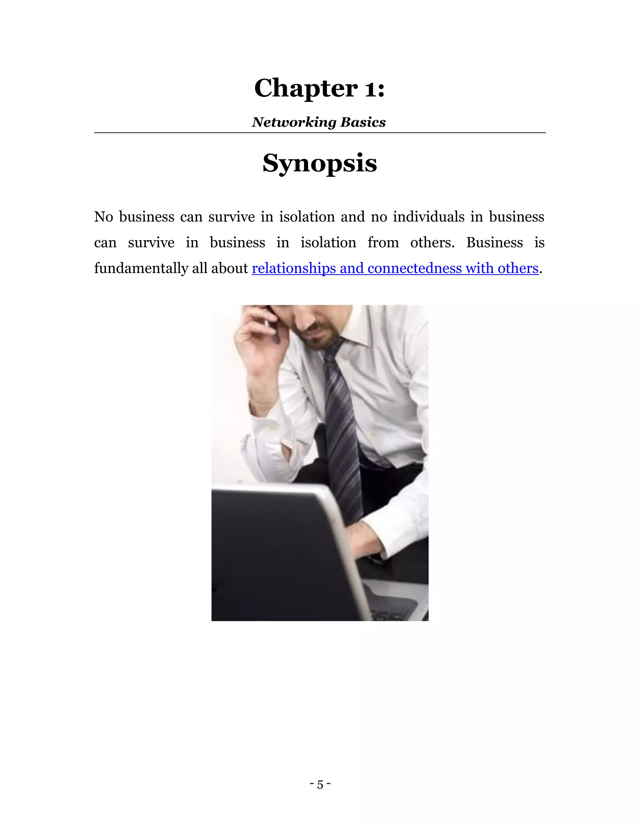 Chapter 1:
                       Networking Basics


                         Synopsis

No business can survive in isolation and no individuals in business
can survive in business in isolation from others. Business is
fundamentally all about relationships and connectedness with others.




                                -5-
 