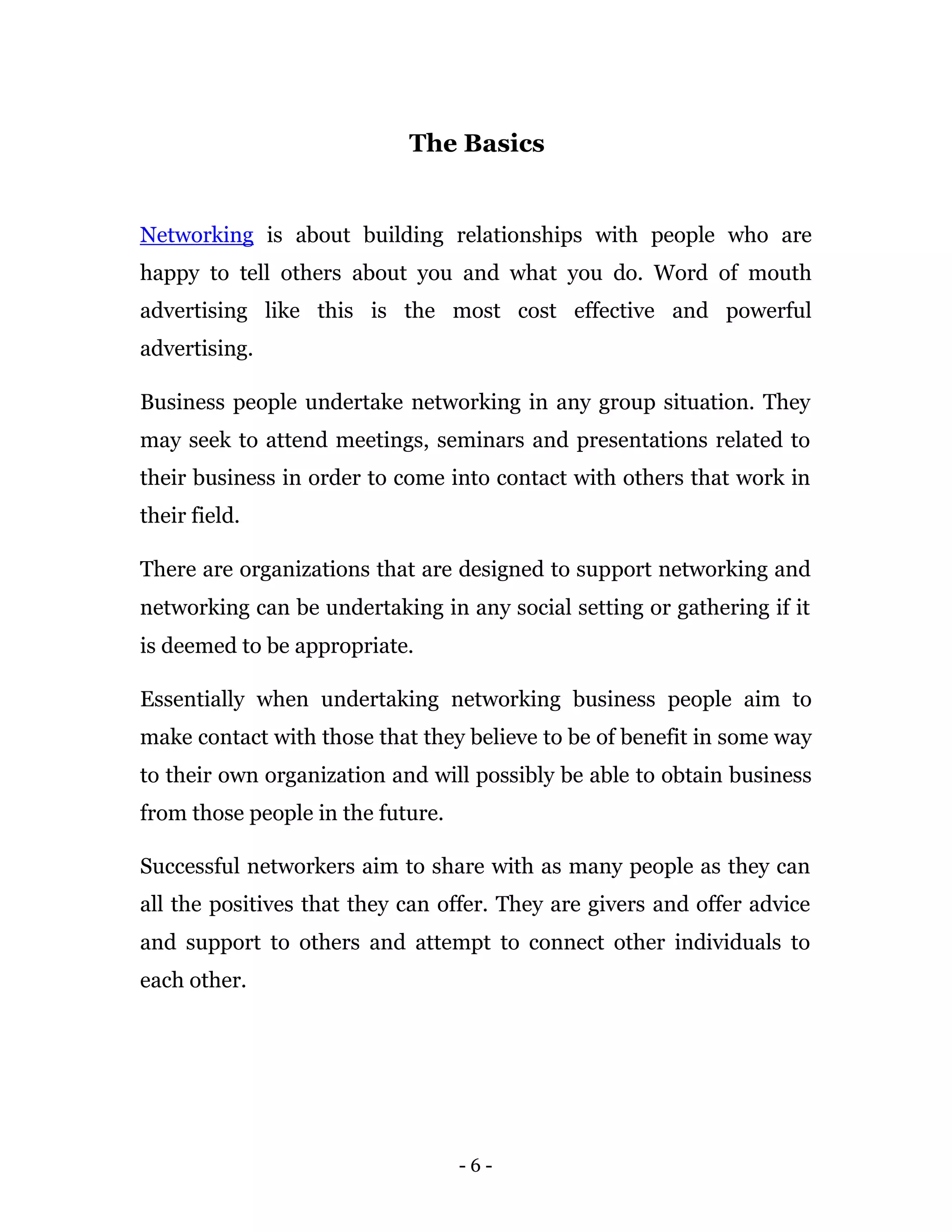 The Basics


Networking is about building relationships with people who are
happy to tell others about you and what you do. Word of mouth
advertising like this is the most cost effective and powerful
advertising.

Business people undertake networking in any group situation. They
may seek to attend meetings, seminars and presentations related to
their business in order to come into contact with others that work in
their field.

There are organizations that are designed to support networking and
networking can be undertaking in any social setting or gathering if it
is deemed to be appropriate.

Essentially when undertaking networking business people aim to
make contact with those that they believe to be of benefit in some way
to their own organization and will possibly be able to obtain business
from those people in the future.

Successful networkers aim to share with as many people as they can
all the positives that they can offer. They are givers and offer advice
and support to others and attempt to connect other individuals to
each other.




                                   -6-
 