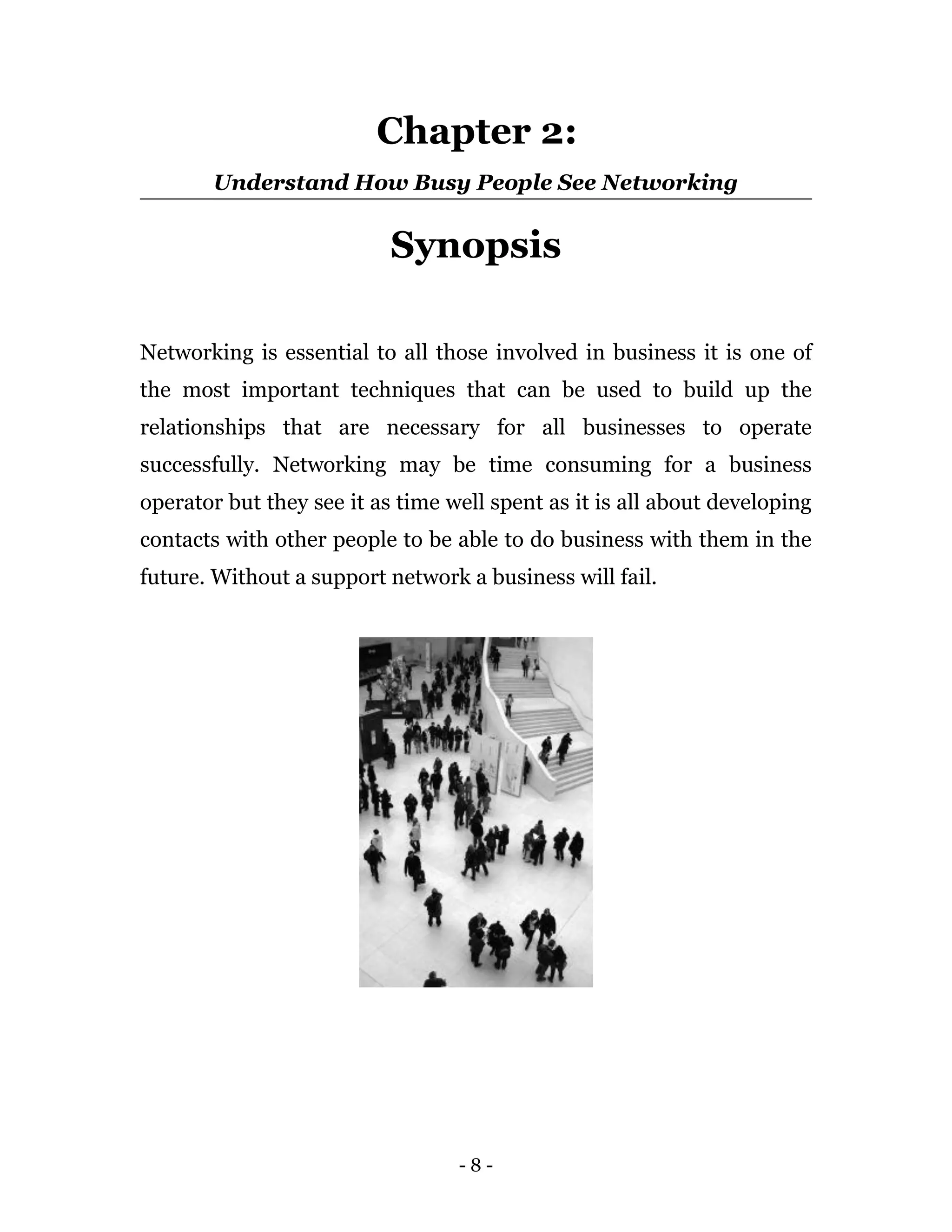 Chapter 2:
       Understand How Busy People See Networking


                           Synopsis

Networking is essential to all those involved in business it is one of
the most important techniques that can be used to build up the
relationships that are necessary for all businesses to operate
successfully. Networking may be time consuming for a business
operator but they see it as time well spent as it is all about developing
contacts with other people to be able to do business with them in the
future. Without a support network a business will fail.




                                  -8-
 