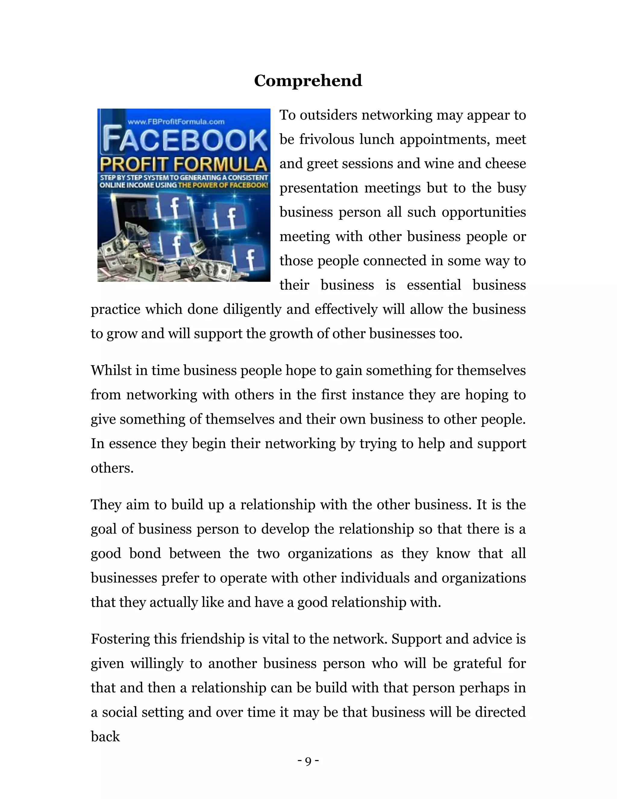 Comprehend

                               To outsiders networking may appear to
                               be frivolous lunch appointments, meet
                               and greet sessions and wine and cheese
                               presentation meetings but to the busy
                               business person all such opportunities
                               meeting with other business people or
                               those people connected in some way to
                               their business is essential business
practice which done diligently and effectively will allow the business
to grow and will support the growth of other businesses too.

Whilst in time business people hope to gain something for themselves
from networking with others in the first instance they are hoping to
give something of themselves and their own business to other people.
In essence they begin their networking by trying to help and support
others.

They aim to build up a relationship with the other business. It is the
goal of business person to develop the relationship so that there is a
good bond between the two organizations as they know that all
businesses prefer to operate with other individuals and organizations
that they actually like and have a good relationship with.

Fostering this friendship is vital to the network. Support and advice is
given willingly to another business person who will be grateful for
that and then a relationship can be build with that person perhaps in
a social setting and over time it may be that business will be directed
back
                                  -9-
 