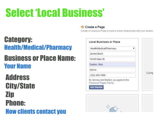Select ‘Local Business’ 
Category: 
Health/Medical/Pharmacy 
Business or Place Name: 
Your Name 
Address 
City/State 
Zip 
Phone: 
How clients contact you 
 